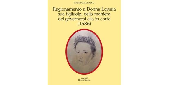 Presentation of Helena Sanson’s new book: Annibale Guasco, Ragionamento a Donna Lavinia sua figliuola della maniera del governarsi ella in corte (1586). Con una scelta di lettere (Alessandria: Edizioni dell’Orso, 2022, 288 pp.). Presentation of Helena Sanson’s new book: Annibale Guasco, Ragionamento a Donna Lavinia sua figliuola della maniera del governarsi ella in corte (1586). Con una scelta di lettere (Alessandria: Edizioni dell’Orso, 2022, 288 pp.).
